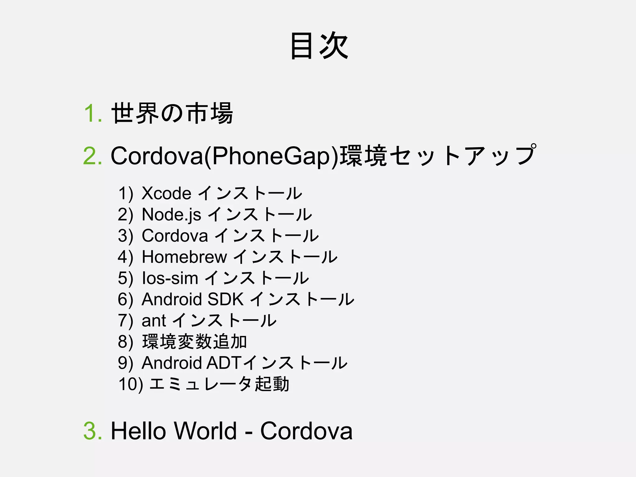 目次
1. 世界の市場
2. Cordova(PhoneGap)環境セットアップ
1) Xcode インストール
2) Node.js インストール
3) Cordova インストール
4) Homebrew インストール
5) Ios-sim インストール
6) Android SDK インストール
7) ant インストール
8) 環境変数追加
9) Android ADTインストール
10) エミュレータ起動
3. Hello World - Cordova
 
