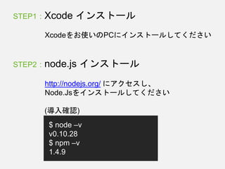 STEP1 : Xcode インストール
Xcodeをお使いのPCにインストールしてください
STEP2 : node.js インストール
http://nodejs.org/ にアクセスし、
Node.Jsをインストールしてください
$ node –v
v0.10.28
$ npm –v
1.4.9
(導入確認)
 