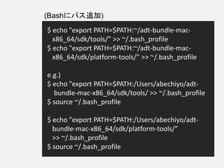 $ echo "export PATH=$PATH:~/adt-bundle-mac-
x86_64/sdk/tools/” >> ~/.bash_profile
$ echo "export PATH=$PATH:~/adt-bundle-mac-
x86_64/sdk/platform-tools/” >> ~/.bash_profile
e.g.)
$ echo "export PATH=$PATH:/Users/abechiyo/adt-
bundle-mac-x86_64/sdk/tools/ >> ~/.bash_profile
$ source ~/.bash_profile
$ echo "export PATH=$PATH:/Users/abechiyo/adt-
bundle-mac-x86_64/sdk/platform-tools/”
>> ~/.bash_profile
$ source ~/.bash_profile
(Bashにパス追加)
 
