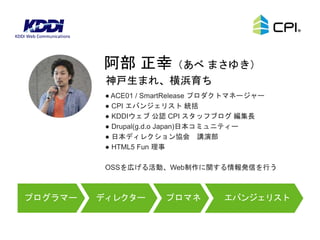 ● ACE01 / SmartRelease プロダクトマネージャー
● CPI エバンジェリスト 統括
● KDDIウェブ 公認 CPI スタッフブログ 編集長
● Drupal(g.d.o Japan)日本コミュニティー
● 日本ディレクション協会 講演部
● HTML5 Fun 理事
OSSを広げる活動、Web制作に関する情報発信を行う
神戸生まれ、横浜育ち
阿部 正幸（あべ まさゆき）
ディレクタープログラマー プロマネ エバンジェリスト
 