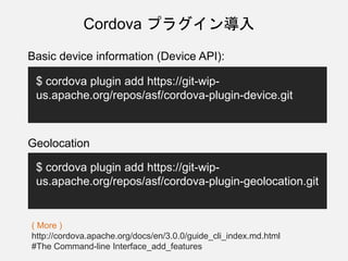 Cordova プラグイン導入
Basic device information (Device API):
$ cordova plugin add https://git-wip-
us.apache.org/repos/asf/cordova-plugin-device.git
Geolocation
$ cordova plugin add https://git-wip-
us.apache.org/repos/asf/cordova-plugin-geolocation.git
( More )
http://cordova.apache.org/docs/en/3.0.0/guide_cli_index.md.html
#The Command-line Interface_add_features
 