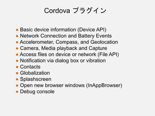 ● Basic device information (Device API)
● Network Connection and Battery Events
● Accelerometer, Compass, and Geolocation
● Camera, Media playback and Capture
● Access files on device or network (File API)
● Notification via dialog box or vibration
● Contacts
● Globalization
● Splashscreen
● Open new browser windows (InAppBrowser)
● Debug console
Cordova プラグイン
 