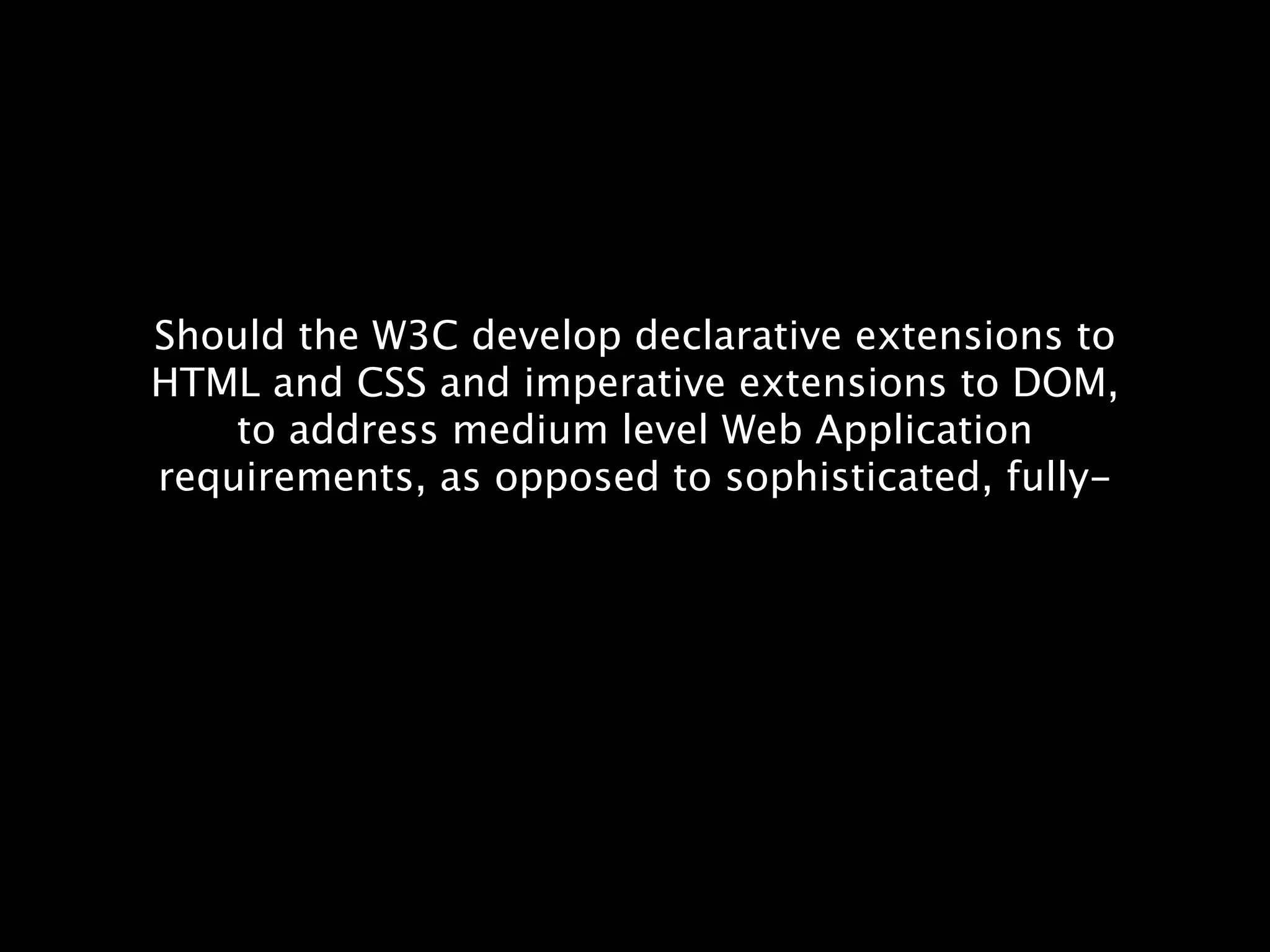 Should the W3C develop declarative extensions to HTML and CSS and imperative extensions to DOM, to address medium level Web Application requirements, as opposed to sophisticated, fully- 