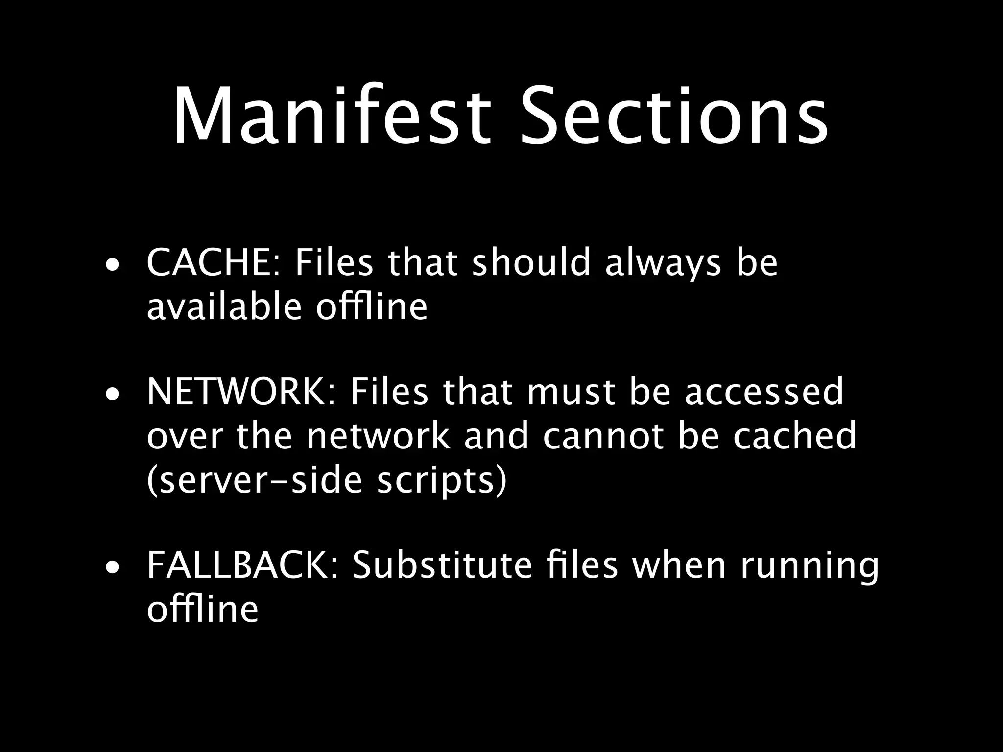 Manifest Sections • CACHE: Files that should always be available offline • NETWORK: Files that must be accessed over the network and cannot be cached (server-side scripts) • FALLBACK: Substitute ﬁles when running offline 