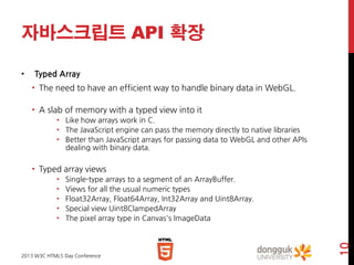 자바스크립트 API 확장
•

Typed Array
• The need to have an efficient way to handle binary data in WebGL.
• A slab of memory with a typed view into it
• Like how arrays work in C.
• The JavaScript engine can pass the memory directly to native libraries
• Better than JavaScript arrays for passing data to WebGL and other APIs
dealing with binary data.

• Typed array views
Single-type arrays to a segment of an ArrayBuffer.
Views for all the usual numeric types
Float32Array, Float64Array, Int32Array and Uint8Array.
Special view Uint8ClampedArray
The pixel array type in Canvas's ImageData

2013 W3C HTML5 Day Conference

10

•
•
•
•
•

 