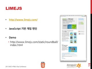 LIMEJS
• http://www.limejs.com/
• JavaScript 기반 게임 엔진
• Demo

2013 W3C HTML5 Day Conference

19

• http://www.limejs.com/static/roundball/
index.html

 