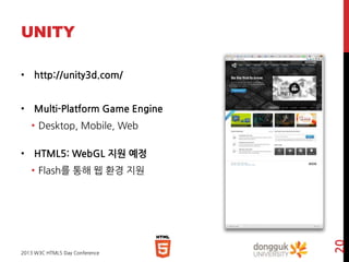 UNITY
• http://unity3d.com/
• Multi-Platform Game Engine
• Desktop, Mobile, Web
• HTML5: WebGL 지원 예정

2013 W3C HTML5 Day Conference

20

• Flash를 통해 웹 환경 지원

 