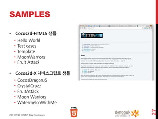 SAMPLES
Cocos2d-HTML5 샘플
•
•
•
•
•
•

Hello World
Test cases
Template
MoonWarriors
Fruit Attack

Cocos2d-X 자바스크립트 샘플
•
•
•
•
•

CocosDragonJS
CrystalCraze
FruitAttack
Moon Warriors
WatermelonWithMe

2013 W3C HTML5 Day Conference

27

•

 