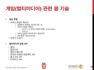 게임(멀티미디어) 관련 웹 기술
•

성능 부분
• 자바스크립트 해석기
• 실행방식:컴파일, 인터프리트, jit
• 자바스크립트 변환기
• C/C++ -> 자바스크립트 변환: Emscripten
• Asm.js
• 자바스크립트 바이트코드: 중간코드
• API 확장: Typed Array

• 쓰레기 수집기
멀티미디어 관련 API
•
•
•
•
•
•

웹GL
웹오디오
웹RTC/웹소켓
포인터 이벤트/게임패드 API
풀스크린 API
디바이스 API

2013 W3C HTML5 Day Conference

4

•

 