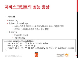 자바스크립트의 성능 향상
• ASM.JS
• asmjs.org
• Subset of JavaScript
• 자바스크립트 해석기의 JIT 컴파일을 위한 자바스크립트 코드
• C/C++ -> 자바스크립트 변환시 성능 향상

• 주요 기능
• Implicitly typed
• Typed Array

2013 W3C HTML5 Day Conference

7

function compiledCalculation() {
var x = f()|0; // x is a 32-bit value
var y = g()|0; // so is y
return (x+y)|0; // 32-bit addition, no type or overflow checks
}

 