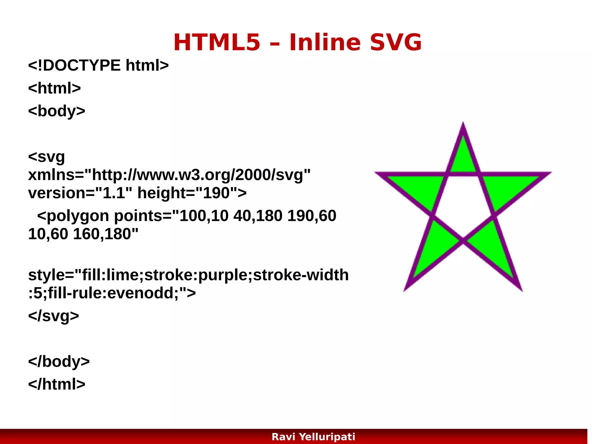 HTML5 - Geolocation
The HTML5 Geolocation API is used to get the geographical position
of a user.
Since this can compromise user privacy, the position is not available
unless the user approves it.
<script>
var x=document.getElementById("demo");
function getLocation()
{
if (navigator.geolocation)
{
navigator.geolocation.getCurrentPosition(showPosition);
}
else{x.innerHTML="Geolocation is not
supported by this browser.";}
}
function showPosition(position)
{
x.innerHTML="Latitude: " + position.coords.latitude +
"<br>Longitude: " + position.coords.longitude;
}
</script>

15
Ravi Yelluripati

 