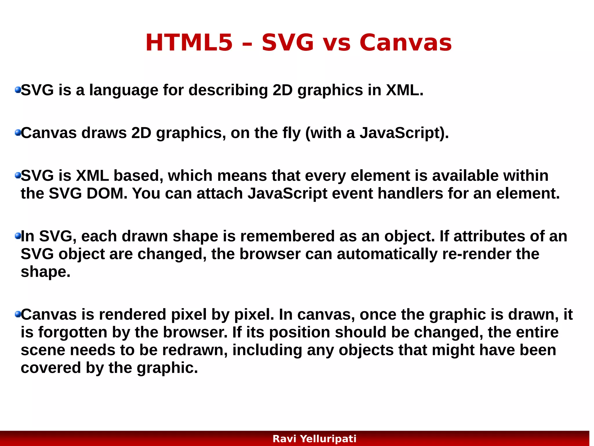 HTML5 - video
HTML5 defines a new element which specifies a standard
way to embed a video/movie on a web page:
the <video> element.
<video width="320" height="240" controls>
<source src="movie.mp4" type="video/mp4">
<source src="movie.ogg" type="video/ogg">
Your browser does not support the video tag.
</video>
http://www.w3schools.com/html/html5_video.asp

16
Ravi Yelluripati

 
