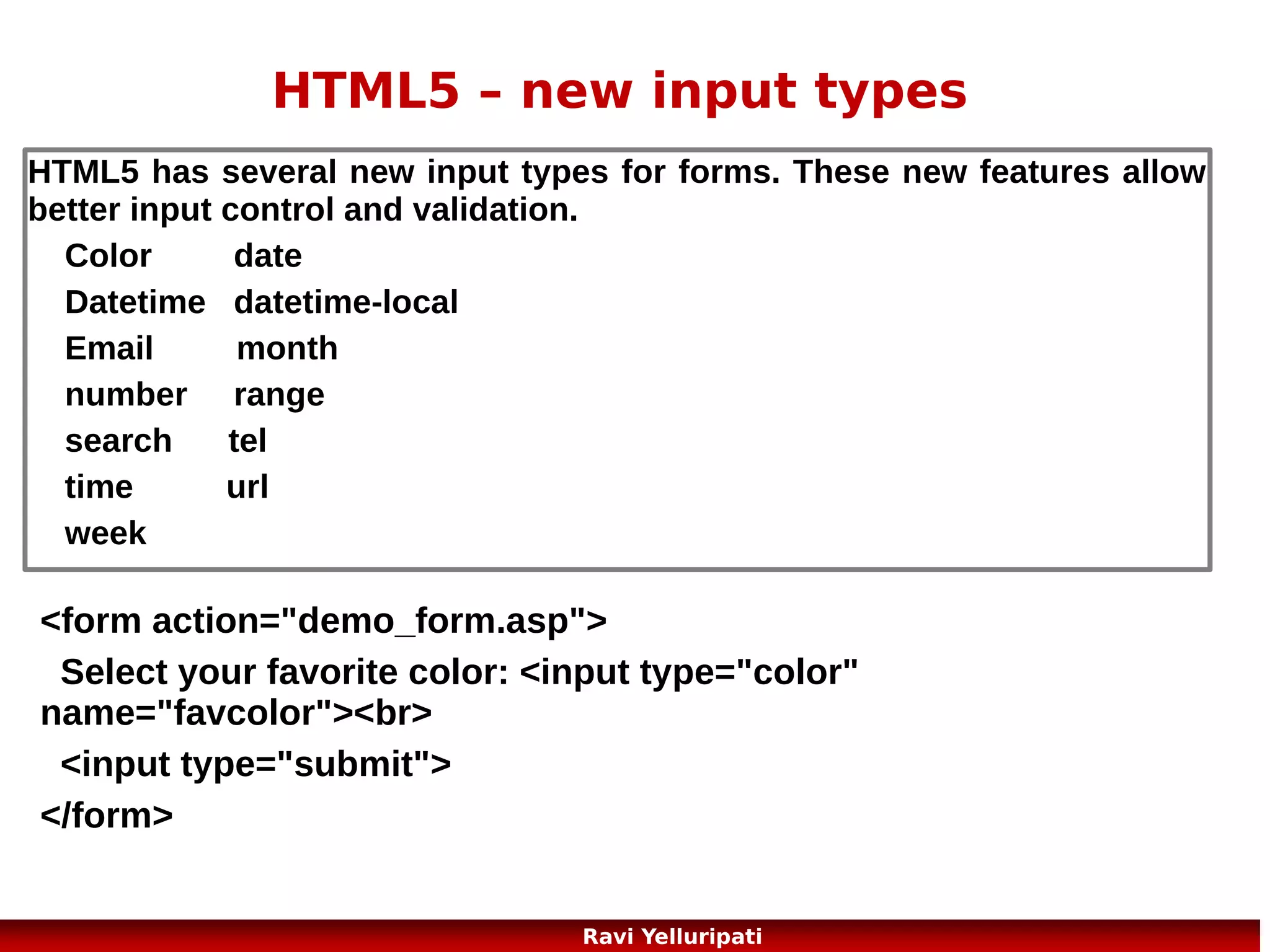 HTML5 – semantic elements
A semantic element clearly describes its meaning to both the browser
and the developer.
Examples of non-semantic elements: <div> and <span> - Tells nothing about its content.
Examples of semantic elements: <form>, <table>, and <img> - Clearly defines its content.

HTML5 offers new semantic elements to clearly define different
parts of a web page:
<header>
Other elements ...
<nav>
<section>
<article>
<article>
<hgroup>
<aside>
<mark>
<figcaption>
<time>
<figure>
<footer>
22
Ravi Yelluripati

 