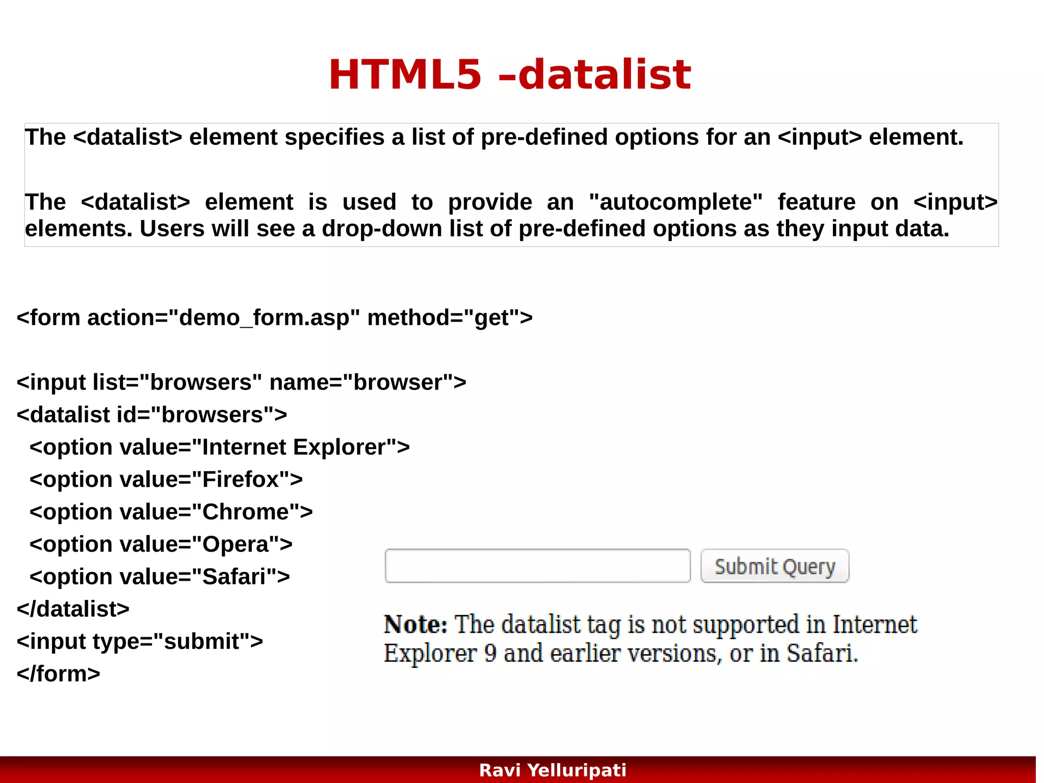 HTML5 – Web Storage 1/3
....a better local storage than cookies
With HTML5, web pages can store data locally within the user's browser.
Earlier, this was done with cookies. However, Web Storage is more secure
and faster. The data is not included with every server request, but used
ONLY when asked for. It is also possible to store large amounts of data,
without affecting the website's performance.
The data is stored in key/value pairs, and a web page can only access data
stored by itself.

There are two new objects for storing data on the client:
localStorage - stores data with no expiration date
sessionStorage - stores data for one session
23
Ravi Yelluripati

 