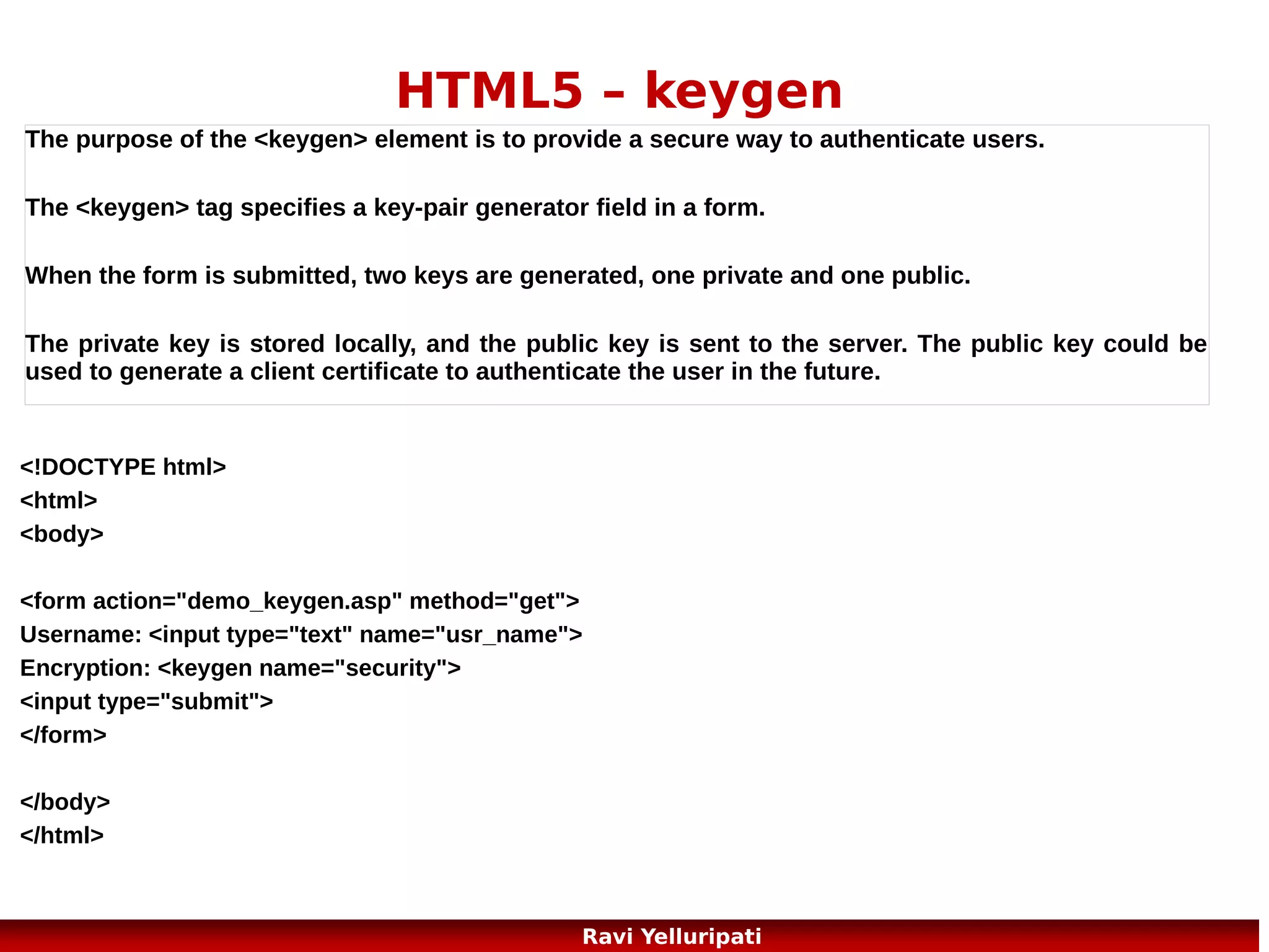 HTML5 – Web Storage 2/3
The localStorage Object >> stores the data with no expiration date. The data will not be
deleted when the browser is closed, and will be available the next day, week, or year.
Example:
localStorage.lastname="Bunty";
document.getElementById("result").innerHTML="Last name: "
+ localStorage.lastname;
Example explained:
Create a localStorage key/value pair with key="lastname" and value="Smith"
Retrieve the value of the "lastname" key and insert it into the element with id="result"
if (localStorage.clickcount) //one more example
{
localStorage.clickcount=Number(localStorage.clickcount)+1;
}
else
{
localStorage.clickcount=1;
}
document.getElementById("result").innerHTML="You have clicked the button " + localStorage.clickcount + "
time(s).";

24
Ravi Yelluripati

 
