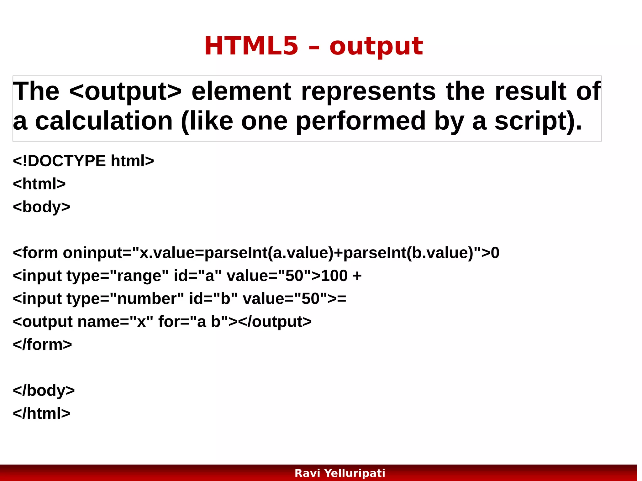 HTML5 – Web Storage 3/3
The sessionStorage object is equal to the localStorage object,
except that it stores the data
for only one session. The data is deleted when the user closes the browser window.

if (sessionStorage.clickcount)
{
sessionStorage.clickcount=Number(sessionStorage.clickcount)+1;
}
else
{
sessionStorage.clickcount=1;
}
document.getElementById("result").innerHTML="You have clicked the button "
+ sessionStorage.clickcount + " time(s) in this session.";

25
Ravi Yelluripati

 