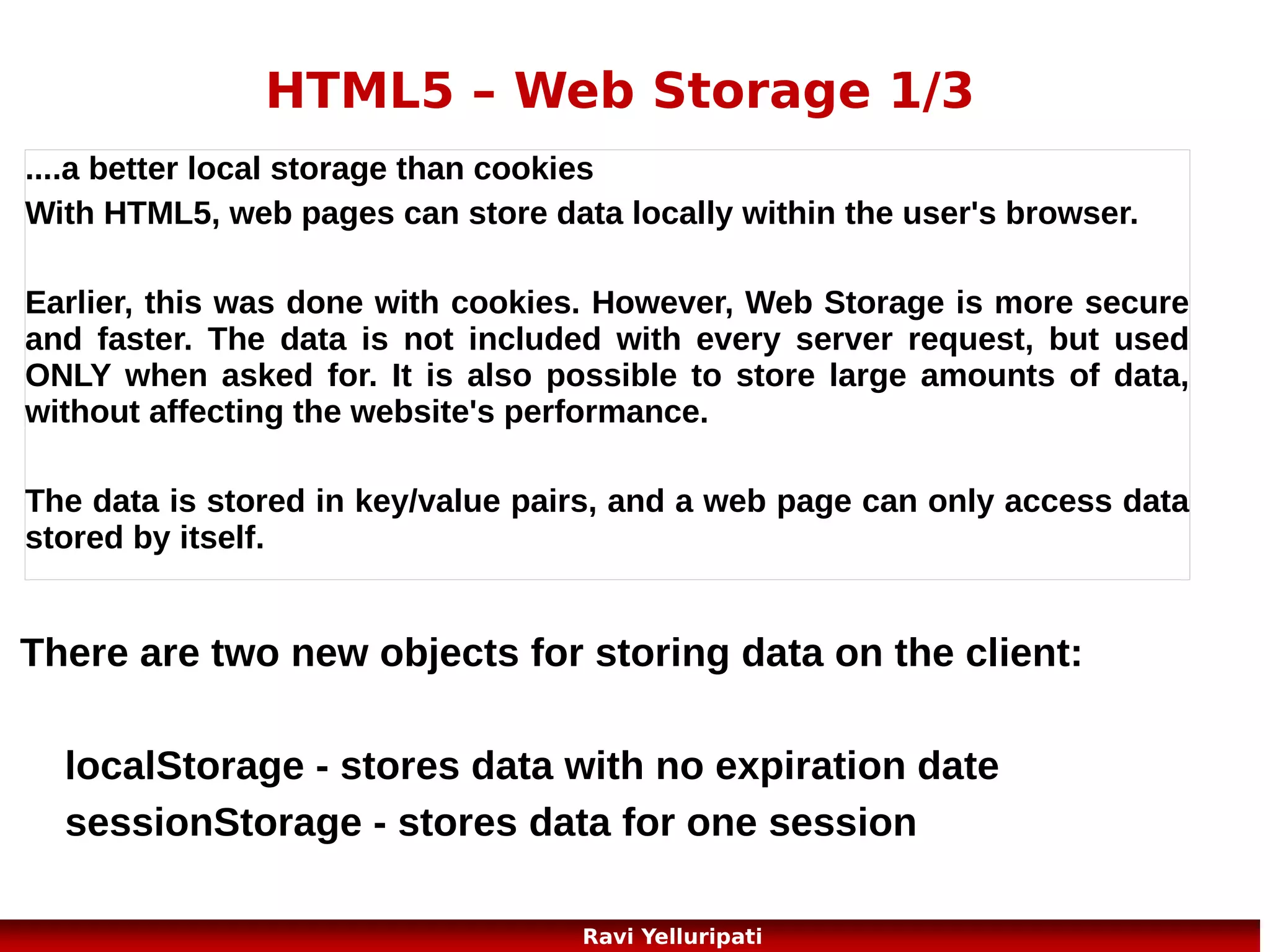 HTML5 – Application Cache 2/5
The Manifest File
It is a simple text file, which tells the browser
what to cache (and what to never cache).

The manifest file has three sections:
CACHE MANIFEST - Files listed under this header will be
cached after they are downloaded for the first time
NETWORK - Files listed under this header require a connection
to the server, and will never be cached
FALLBACK - Files listed under this header specifies fallback
pages if a page is inaccessible

27
Ravi Yelluripati

 