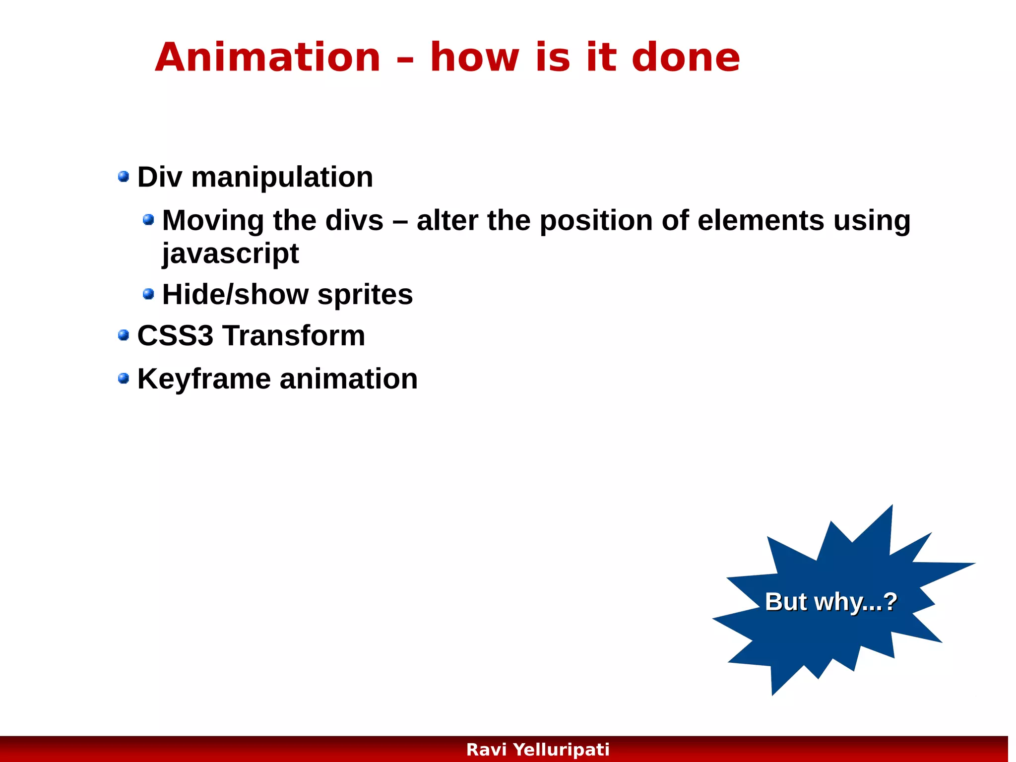 HTML5
whats new ?

New Elements
New Attributes
Full CSS3 Support
Video and Audio
2D/3D Graphics
Local Storage
Local SQL Database
Web Applications

New features should be based on HTML, CSS,
DOM, and JavaScript
Reduce the need for external plugins (like
Flash)
Better error handling
More markup to replace scripting
HTML5 should be device independent
The development process should be visible to
the public
But why...?

3
Ravi Yelluripati

 