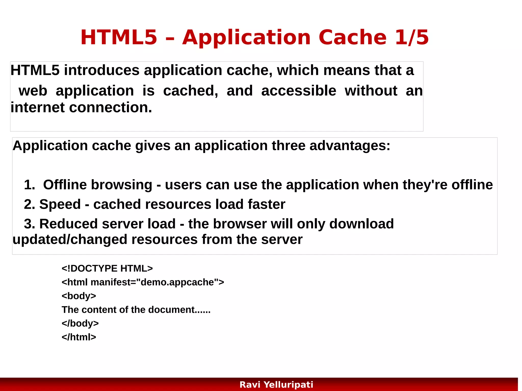 HTML5 – Application Cache 5/5

Updating the Cache
Once an application is cached, it remains cached
until one of the following happens:
The user clears the browser's cache
● The manifest file is modified (see tip below)
● The application cache is programmatically
updated
●

30
Ravi Yelluripati

 