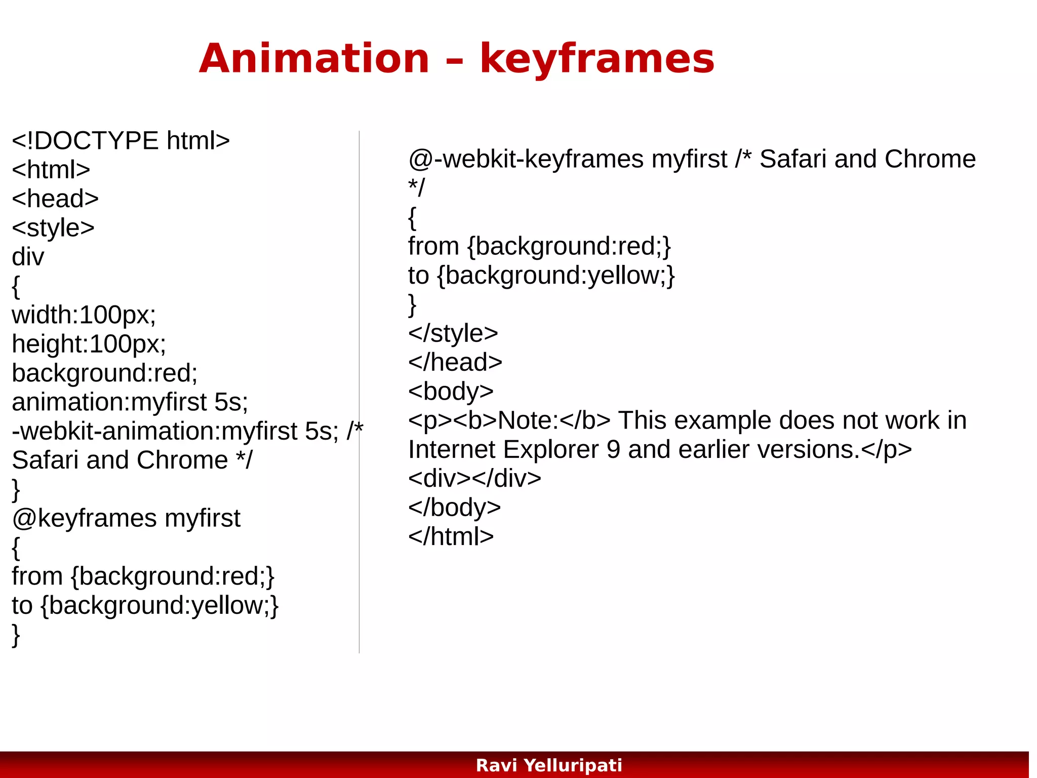 HTML5 – new tags
The New <canvas> Element
<canvas> Used to draw graphics, on the fly, via scripting (usually JavaScript)

New Media Elements
<audio> Defines sound content
<video> Defines a video or movie
<source> Defines multiple media resources for <video> and <audio>
<embed> Defines a container for an external application or interactive content (a plug-in)
<track> Defines text tracks for <video> and <audio>

New Form Elements
<datalist> Specifies a list of pre-defined options for input controls
<keygen> Defines a key-pair generator field (for forms)
<output> Defines the result of a calculation

5
Ravi Yelluripati

 