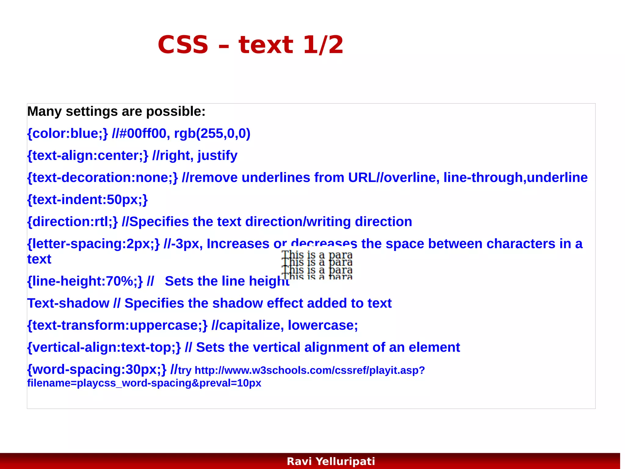 CSS – list style
<!DOCTYPE html>

<ul class="b">

<html>

<li>Coffee</li>

<head>

<li>Tea</li>

<style>

<li>Coca Cola</li>

ul.a {list-style-type:circle;}

</ul>

ul.b {list-style-type:square;}

<p>Example of ordered lists:</p>

ol.c {list-style-type:upper-roman;} <ol class="c">
ol.d {list-style-type:lower-alpha;}

<li>Coffee</li>

</style>

<li>Tea</li>

</head>

<li>Coca Cola</li>

<body>
<p>Example of unordered
lists:</p>
<ul class="a">
<li>Coffee</li>
<li>Tea</li>
<li>Coca Cola</li>
</ul>

</ol>
<ol class="d">
<li>Coffee</li>
<li>Tea</li>
<li>Coca Cola</li>
</ol>
</body>
</html>

50
Ravi Yelluripati

 