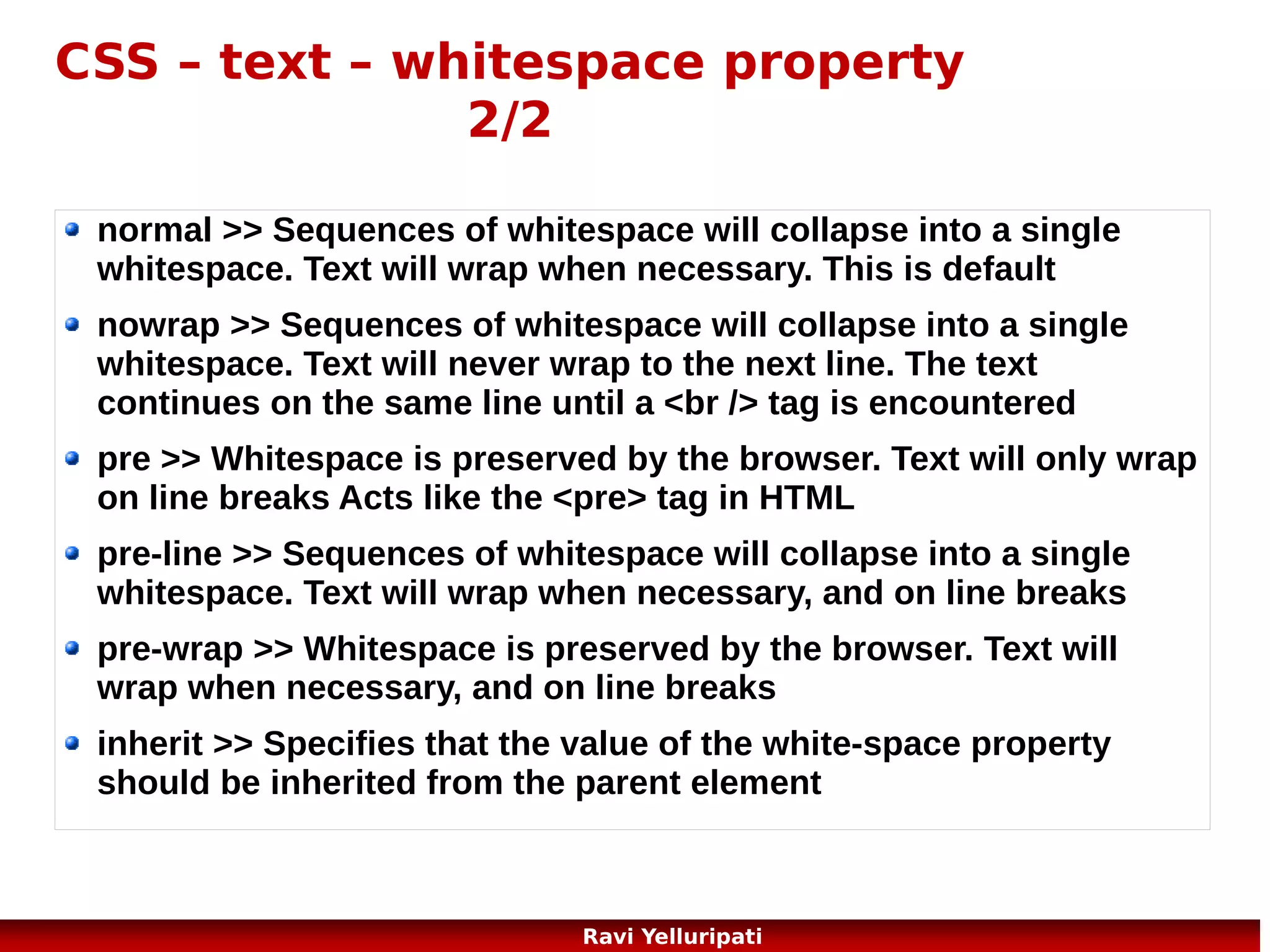 CSS – units
Unit

Description

%

percentage

in

inch

cm

centimeter

mm
em

millimeter
1em is equal to the current font size. 2em means 2 times the size
of the current font. E.g., if an element is displayed with a font of 12
pt, then '2em' is 24 pt. The 'em' is a very useful unit in CSS, since it
can adapt automatically to the font that the reader uses

ex

one ex is the x-height of a font (x-height is usually about half the
font-size)

pt

point (1 pt is the same as 1/72 inch)

pc

pica (1 pc is the same as 12 points)

px

pixels (a dot on the computer screen)
51
Ravi Yelluripati

 
