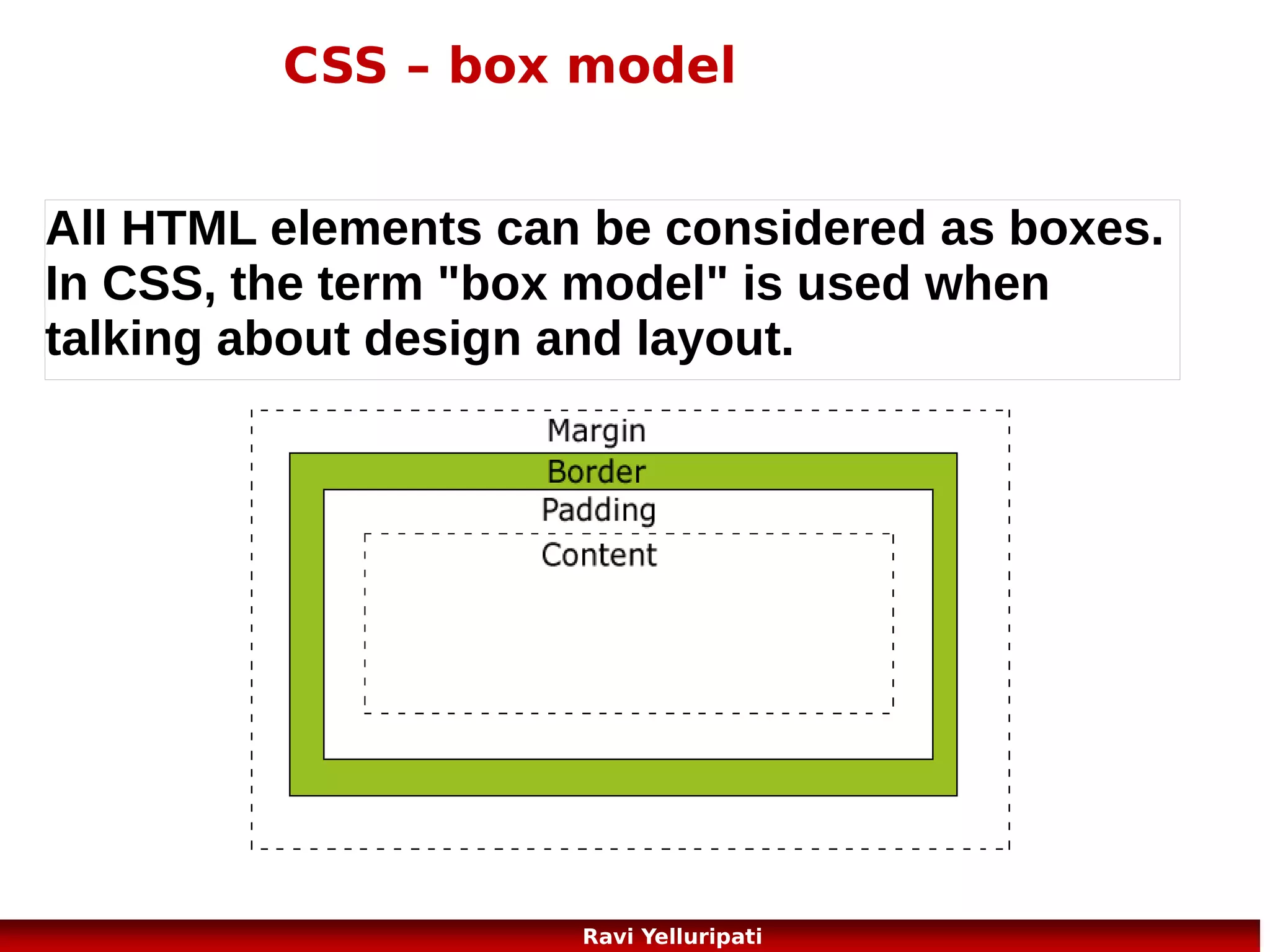 CSS – display and visibility of elements
The display property specifies if/how an element is displayed, and the
visibility property specifies if an element should be visible or hidden.
<!DOCTYPE html>
<html>
<head>
<style>
h1.hidden {visibility:hidden;}
h3 {display:none;}
</style>
</head>
<body>
<h1>This is a visible heading</h1>
<h1 class="hidden">This is a hidden heading</h1>
<p>Notice that the hidden heading still takes up space.</p>
<h2> This is a sub-heading</h2>
<hr>
<h3> This is one more sub-heading</h3>
<hr>
</body>
</html>
58
Ravi Yelluripati

 