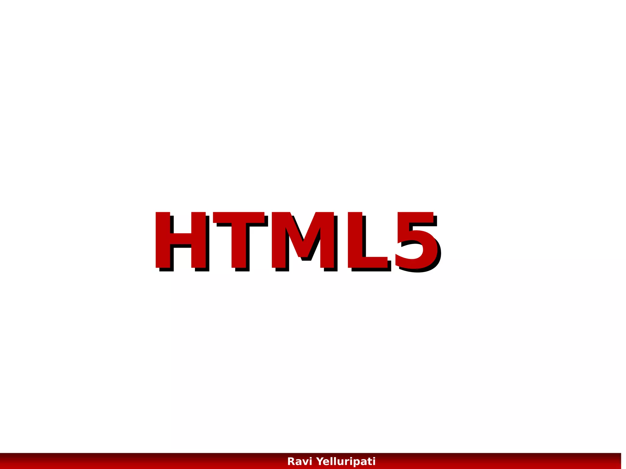 HTML5 – New Semantic/Structural
Elements
HTML5 offers new elements for better
structure:
<article> Defines an article
<aside> Defines content aside from the
page content
<bdi> Isolates a part of text that might be
formatted in a different direction from
other text outside it
<command> Defines a command button
that a user can invoke
<details> Defines additional details that
the user can view or hide
<dialog> Defines a dialog box or window
<summary> Defines a visible heading for a
<details> element
<figure> Specifies self-contained content,
like illustrations, diagrams, photos, code
listings, etc.

<figcaption> Defines a caption for a <figure> element
<footer> Defines a footer for a document or section
<header> Defines a header for a document or section
<hgroup> Groups a set of <h1> to <h6> elements when a
heading has multiple levels
<mark> Defines marked/highlighted text
<meter> Defines a scalar measurement within a known
range (a gauge)
<nav> Defines navigation links
<progress> Represents the progress of a task
<ruby> Defines a ruby annotation (for East Asian
typography)
<rt> Defines an explanation/pronunciation of characters
(for East Asian typography)
<rp> Defines what to show in browsers that do not
support ruby annotations
<section> Defines a section in a document
<time> Defines a date/time
<wbr> Defines a possible line-break

6
Ravi Yelluripati

 