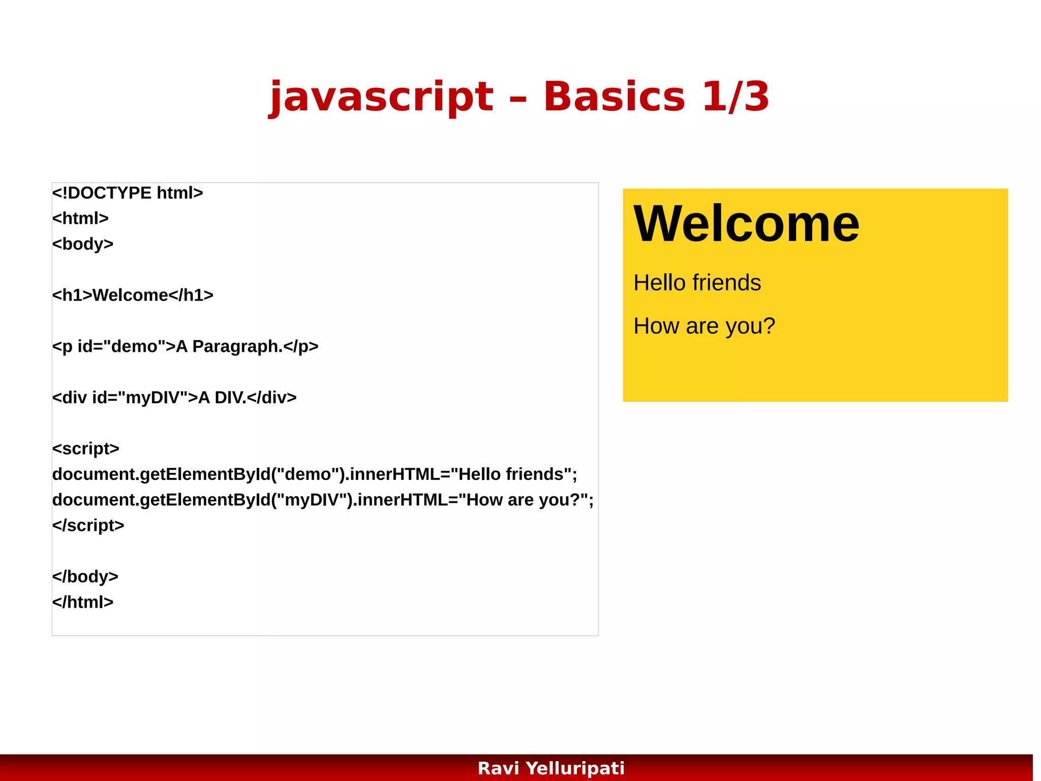 javascript – variables
<!DOCTYPE html>
<html>
<body>

Aditya

Bunty

<script>
var firstname;
firstname="Aditya";
document.write(firstname);
document.write("<br>");
firstname="Bunty";
document.write(firstname);
</script>
<p>The script above declares a variable,
assigns a value to it, displays the value, changes the value,
and displays the value again.</p>
</body>
</html>

The script above
declares a variable,
assigns a value to it,
displays the value,
changes the value,
and displays the
value again.

66
Ravi Yelluripati

 