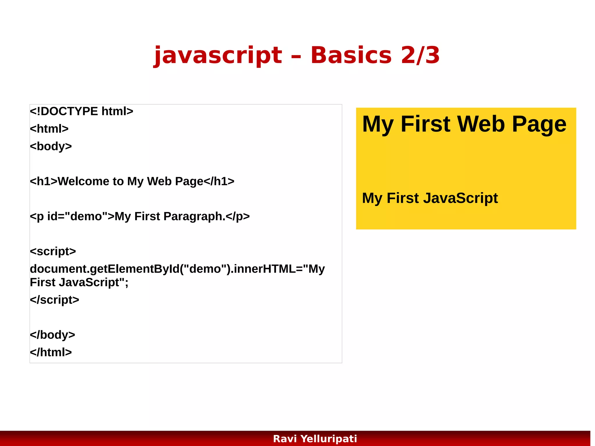 javascript – Popup Boxes
JavaScript has three kind of popup boxes: Alert
box, Confirm box, and Prompt box.
Alert Box

window.alert("sometext");
//or

Confirm Box
var r=confirm("Press a button");
if (r==true)
{

alert(“some text”);

x="You pressed OK! n Isn't that
cool!";
}

Prompt Box

else

window.prompt("sometext",
"defaultvalue");

{
x="You pressed Cancel!";
}
67

Ravi Yelluripati

 