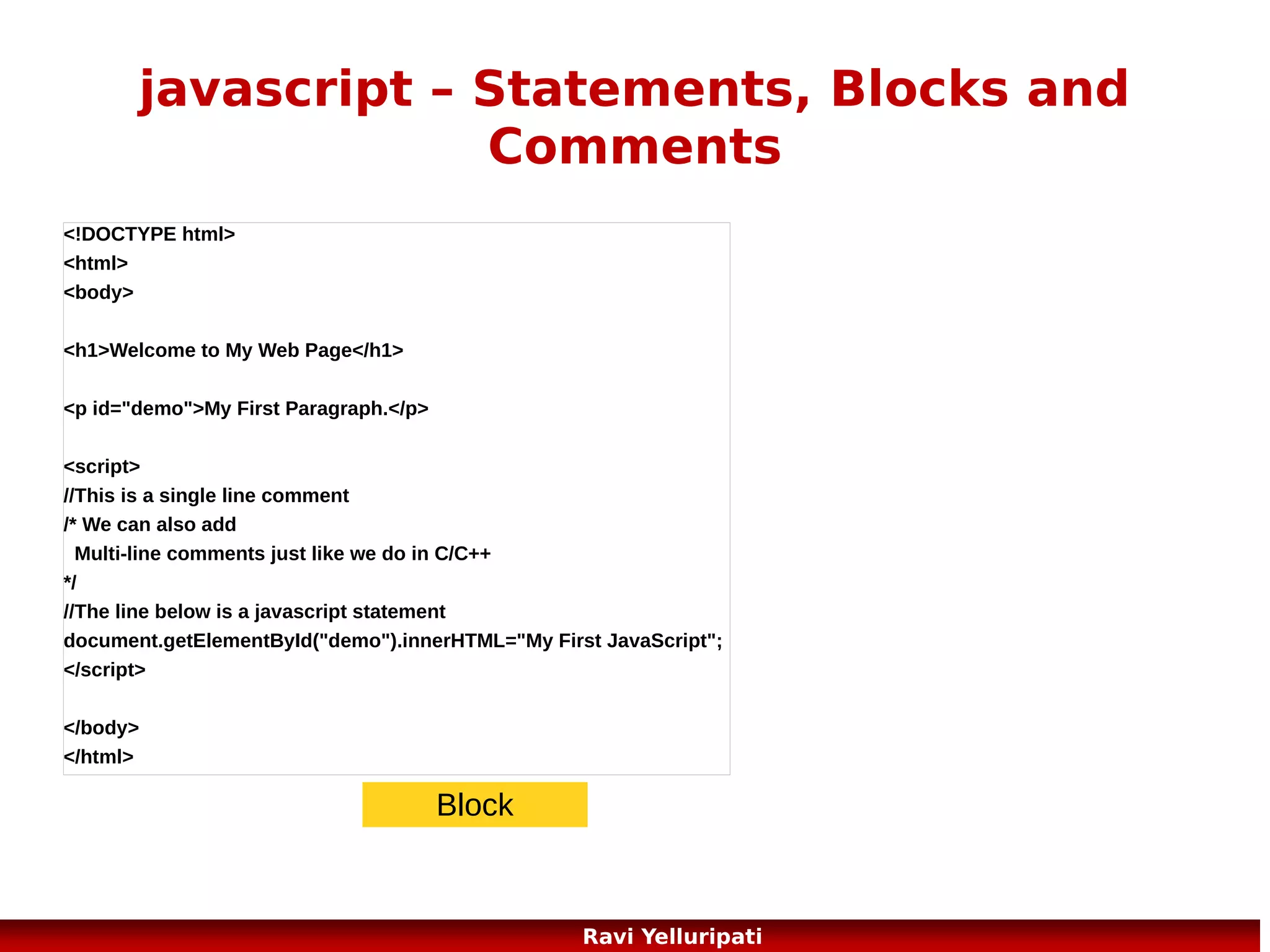 javascript – functions
Here is a function with arguments and a return
value
Try It function
<button onclick="myFunction('Harry
Potter','Wizard')">Try it</button>
<script>
function myFunction(name,job)
{
alert("Welcome " + name + ", the " + job);
return (“thanks for visiting my page”);
}
</script>

69
Ravi Yelluripati

 