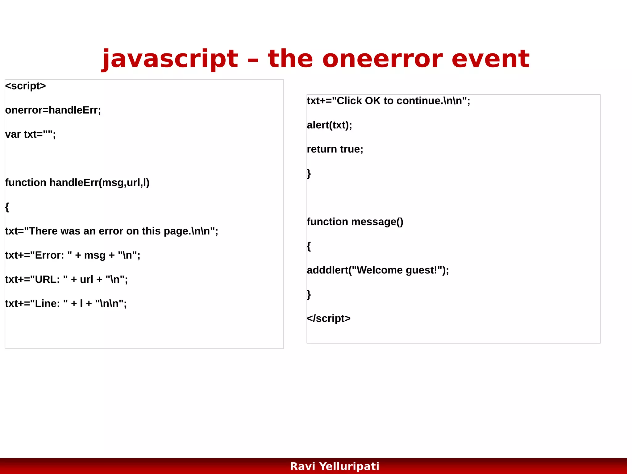 javascript – object constructor
<!DOCTYPE html>
<html>
<body>
<script>
function person(firstname,lastname,age,eyecolor)
{
this.firstname=firstname;
this.lastname=lastname;
this.age=age;
this.eyecolor=eyecolor;
}

myFather=new person("John","Doe",50,"blue");
document.write(myFather.firstname + " is " + myFather.age + " years old.");
</script>
</body>
</html>

77
Ravi Yelluripati

 