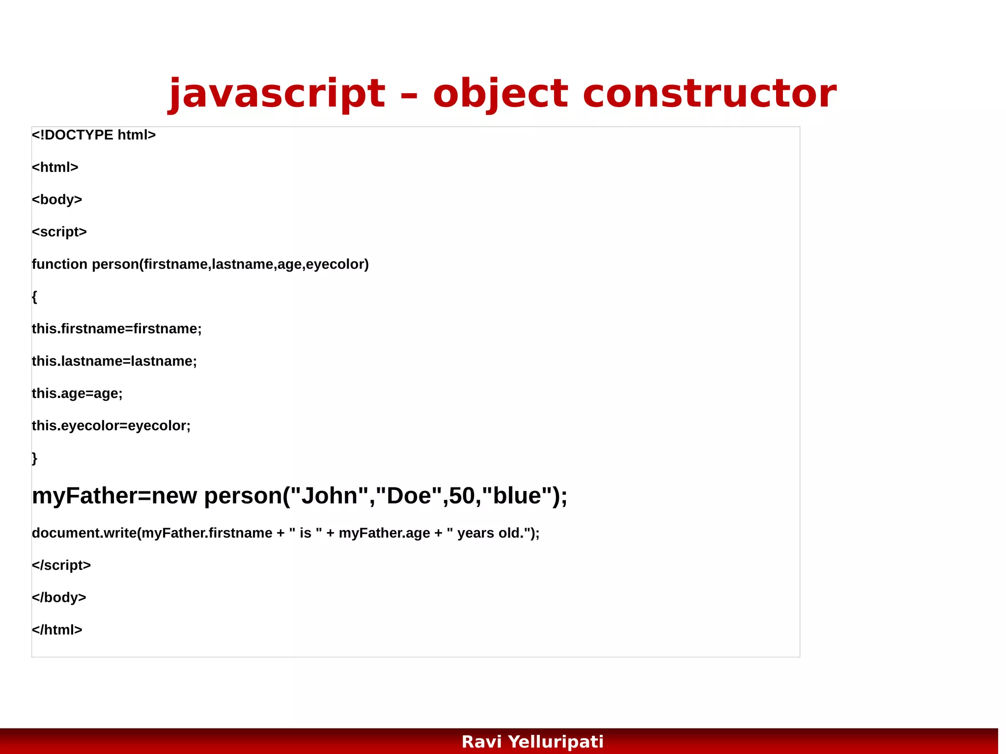 html dom – methods and
properties
Some commonly used HTML DOM methods:
●

getElementById(id) - get the node (element) with a specified id

●

appendChild(node) - insert a new child node (element)

●

removeChild(node) - remove a child node (element)

Some commonly used HTML DOM properties:
●

innerHTML - the text value of a node (element)

●

parentNode - the parent node of a node (element)

●

childNodes - the child nodes of a node (element)

●

attributes - the attributes nodes of a node (element)
81
Ravi Yelluripati

 