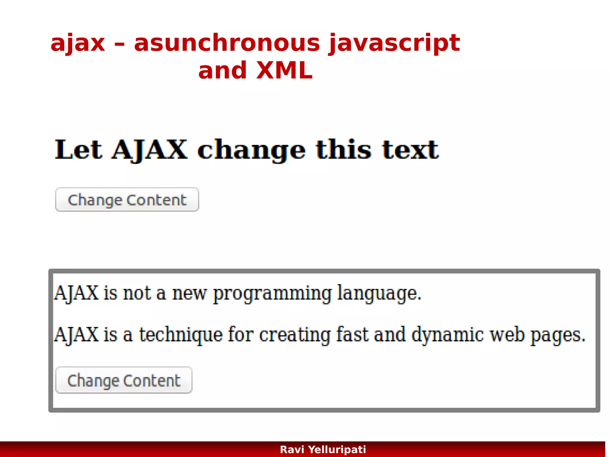 ajax – request to server
●

Send a Request To a Server
xmlhttp.open("GET","ajax_info.txt",true);
xmlhttp.send();

●

GET or POST?
GET is simpler and faster than POST, and can be used in most cases.
However, always use POST requests when:
●

A cached file is not an option (update a file or database on the server)

●

Sending a large amount of data to the server (POST has no size limitations)

●

Sending user input (which can contain unknown characters), POST is more robust and secure than
GET

More here ...
http://www.w3schools.com/ajax/ajax_xmlhttprequest_send.asp
http://www.w3schools.com/ajax/ajax_database.asp
86
Ravi Yelluripati

 