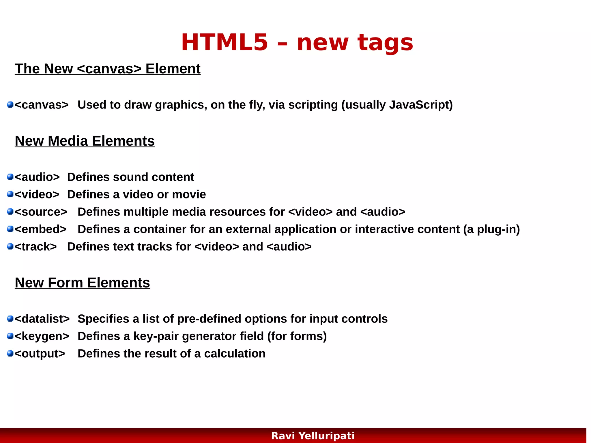 HTML5 – Canvas Example
<canvas id="myCanvas" width="200" height="100"
style="border:1px solid #c3c3c3;">
Your browser does not support the HTML5 canvas
tag.
</canvas>
<script>
var c=document.getElementById("myCanvas");
var ctx=c.getContext("2d");
ctx.fillStyle="#FF0000";
ctx.fillRect(0,0,150,75);
</script>
9
Ravi Yelluripati

 