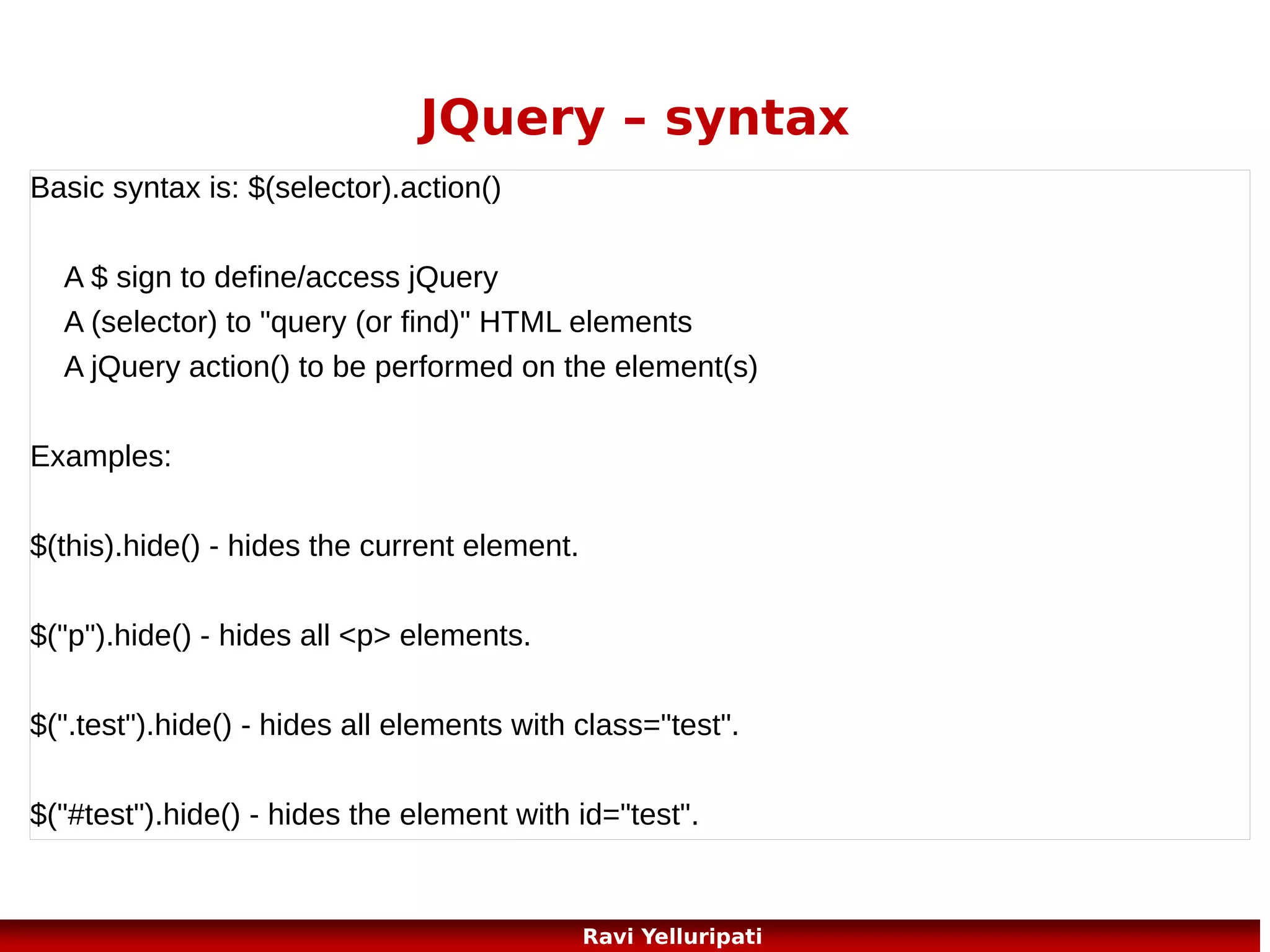 JQuery – watch it!
JavaScript statements are executed line by line. However, with effects,
the next line of code can be run even though the effect is not finished.
This can create errors!
//with a callback function displays the alert after hide
$("button").click(function(){
$("p").hide("slow",function(){
alert("The paragraph is now hidden");
});
});
//without a callback function displays the alert before hide
$("button").click(function(){
$("p").hide(1000);
alert("The paragraph is now hidden");
});
96
Ravi Yelluripati

 