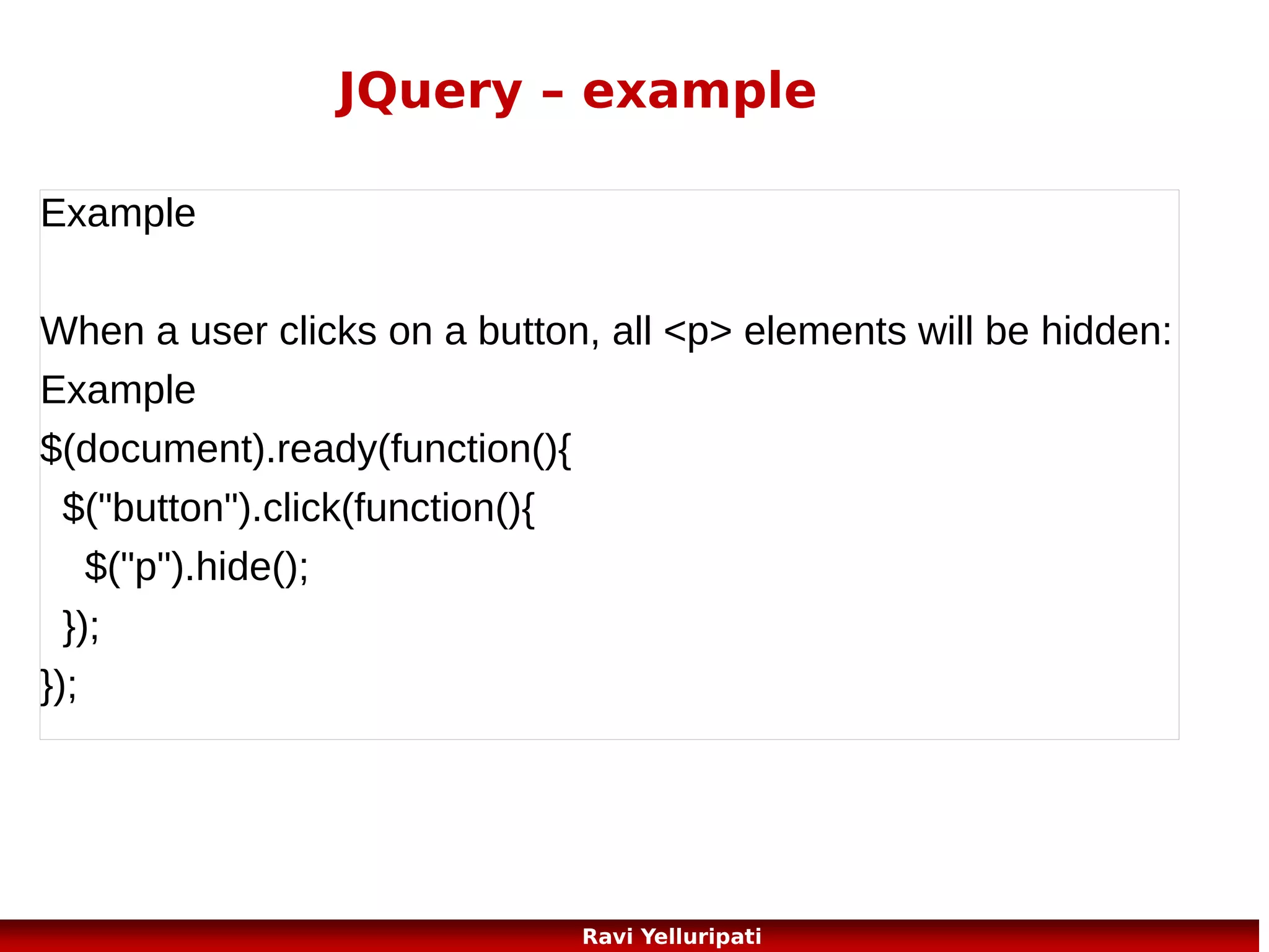 JQuery – set content
Set Content - text(), html(), and val()
We will use the same three methods from the previous
page to set content:
text() - Sets or returns the text content of selected
elements
html() - Sets or returns the content of selected
elements (including HTML markup)
val() - Sets or returns the value of form fields
97
Ravi Yelluripati

 