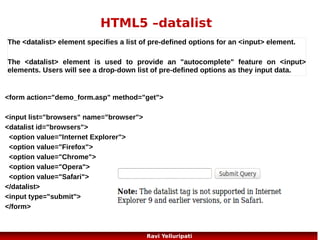HTML5 – Web Storage 1/3
....a better local storage than cookies
With HTML5, web pages can store data locally within the user's browser.
Earlier, this was done with cookies. However, Web Storage is more secure
and faster. The data is not included with every server request, but used
ONLY when asked for. It is also possible to store large amounts of data,
without affecting the website's performance.
The data is stored in key/value pairs, and a web page can only access data
stored by itself.

There are two new objects for storing data on the client:
localStorage - stores data with no expiration date
sessionStorage - stores data for one session
23
Ravi Yelluripati

 