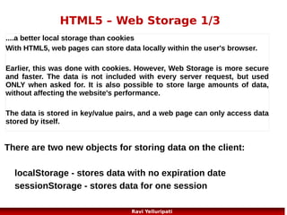 HTML5 – Application Cache 2/5
The Manifest File
It is a simple text file, which tells the browser
what to cache (and what to never cache).

The manifest file has three sections:
CACHE MANIFEST - Files listed under this header will be
cached after they are downloaded for the first time
NETWORK - Files listed under this header require a connection
to the server, and will never be cached
FALLBACK - Files listed under this header specifies fallback
pages if a page is inaccessible

27
Ravi Yelluripati

 