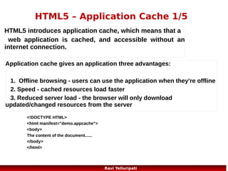 HTML5 – Application Cache 5/5

Updating the Cache
Once an application is cached, it remains cached
until one of the following happens:
The user clears the browser's cache
● The manifest file is modified (see tip below)
● The application cache is programmatically
updated
●

30
Ravi Yelluripati

 