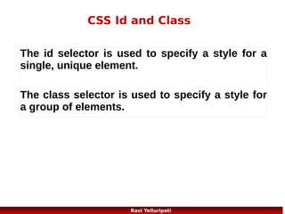 CSS – text 1/2
Many settings are possible:
{color:blue;} //#00ff00, rgb(255,0,0)
{text-align:center;} //right, justify
{text-decoration:none;} //remove underlines from URL//overline, line-through,underline
{text-indent:50px;}
{direction:rtl;} //Specifies the text direction/writing direction
{letter-spacing:2px;} //-3px, Increases or decreases the space between characters in a
text
{line-height:70%;} // Sets the line height
Text-shadow // Specifies the shadow effect added to text
{text-transform:uppercase;} //capitalize, lowercase;
{vertical-align:text-top;} // Sets the vertical alignment of an element
{word-spacing:30px;} //try http://www.w3schools.com/cssref/playit.asp?
filename=playcss_word-spacing&preval=10px

46
Ravi Yelluripati

 
