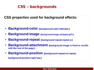 CSS – font families
In CSS, there are two types of font family names:
generic family - a group of font families with a similar look (like "Serif" or "Monospace")
font family - a specific font family (like "Times New Roman" or "Arial")

Generic family

Font family

Description

Serif

Times New Roman
Georgia

Serif fonts have small lines at the ends
on some characters

Sans-serif

Arial
Verdana

"Sans" means without - these fonts do
not have the lines at the ends of
characters

Monospace

Courier New
Lucida Console

All monospace characters have the
same width

49
Ravi Yelluripati

 