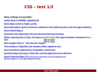 CSS – list style
<!DOCTYPE html>

<ul class="b">

<html>

<li>Coffee</li>

<head>

<li>Tea</li>

<style>

<li>Coca Cola</li>

ul.a {list-style-type:circle;}

</ul>

ul.b {list-style-type:square;}

<p>Example of ordered lists:</p>

ol.c {list-style-type:upper-roman;} <ol class="c">
ol.d {list-style-type:lower-alpha;}

<li>Coffee</li>

</style>

<li>Tea</li>

</head>

<li>Coca Cola</li>

<body>
<p>Example of unordered
lists:</p>
<ul class="a">
<li>Coffee</li>
<li>Tea</li>
<li>Coca Cola</li>
</ul>

</ol>
<ol class="d">
<li>Coffee</li>
<li>Tea</li>
<li>Coca Cola</li>
</ol>
</body>
</html>

50
Ravi Yelluripati

 