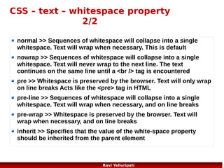 CSS – units
Unit

Description

%

percentage

in

inch

cm

centimeter

mm
em

millimeter
1em is equal to the current font size. 2em means 2 times the size
of the current font. E.g., if an element is displayed with a font of 12
pt, then '2em' is 24 pt. The 'em' is a very useful unit in CSS, since it
can adapt automatically to the font that the reader uses

ex

one ex is the x-height of a font (x-height is usually about half the
font-size)

pt

point (1 pt is the same as 1/72 inch)

pc

pica (1 pc is the same as 12 points)

px

pixels (a dot on the computer screen)
51
Ravi Yelluripati

 