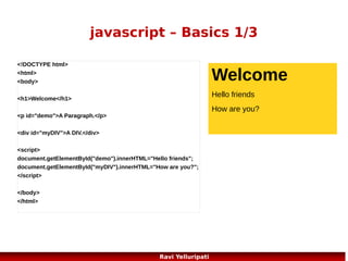 javascript – variables
<!DOCTYPE html>
<html>
<body>

Aditya

Bunty

<script>
var firstname;
firstname="Aditya";
document.write(firstname);
document.write("<br>");
firstname="Bunty";
document.write(firstname);
</script>
<p>The script above declares a variable,
assigns a value to it, displays the value, changes the value,
and displays the value again.</p>
</body>
</html>

The script above
declares a variable,
assigns a value to it,
displays the value,
changes the value,
and displays the
value again.

66
Ravi Yelluripati

 