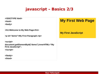 javascript – Popup Boxes
JavaScript has three kind of popup boxes: Alert
box, Confirm box, and Prompt box.
Alert Box

window.alert("sometext");
//or

Confirm Box
var r=confirm("Press a button");
if (r==true)
{

alert(“some text”);

x="You pressed OK! n Isn't that
cool!";
}

Prompt Box

else

window.prompt("sometext",
"defaultvalue");

{
x="You pressed Cancel!";
}
67

Ravi Yelluripati

 