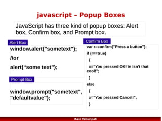 javascript – OnMouseOver
<!DOCTYPE html>
<html>
<head>
<script>
function writeText(txt)
{
document.getElementById("desc").innerHTML=txt;
}
</script>
</head>

<body>

<img src ="planets.gif" width ="145" height ="126" alt="Planets" usemap="#planetmap" />
<map name="planetmap">
<area shape ="rect" coords ="0,0,82,126"
onmouseover="writeText('The Sun and the gas giant planets like Jupiter are by far the largest
objects in our Solar System.')"
href ="sun.htm" target ="_blank" alt="Sun" />
<area shape ="circle" coords ="90,58,3"
onmouseover="writeText('The planet Mercury is very difficult to study from the Earth because it is always so close to the Sun.')"
href ="mercur.htm" target ="_blank" alt="Mercury" />

<area shape ="circle" coords ="124,58,8"
onmouseover="writeText('Until the 1960s, Venus was often considered a twin sister to the Earth because Venus is the nearest planet to us, and because the two planets seem to share many characteristics.')"
href ="venus.htm" target ="_blank" alt="Venus" />
</map>

<p id="desc">Mouse over the sun and the planets and see the different descriptions.</p>

</body>
</html>

71
Ravi Yelluripati

 