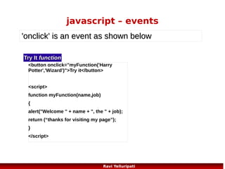 javascript – set a cookie
<!DOCTYPE html>
function checkCookie()

<html>

if (c_end == -1)

<head>

{

{

function getCookie(c_name)

var username=getCookie("username");

c_end = c_value.length;

<script>

if (username!=null && username!="")
{

}

{
var c_value = document.cookie;
var c_start = c_value.indexOf(" " + c_name + "=");

c_value =
unescape(c_value.substring(c_start,c_end)
);

alert("Welcome again " + username);
}
else

}

if (c_start == -1)

{
username=prompt("Please enter your name:","");

{

return c_value;

c_start = c_value.indexOf(c_name + "=");

}

}

function setCookie(c_name,value,exdays)

if (c_start == -1)
{
c_value = null;

if (username!=null && username!="")
{

{

}

{

}

var exdate=new Date();
exdate.setDate(exdate.getDate() + exdays);

}
else

setCookie("username",username,365);

var c_value=escape(value) +
((exdays==null) ? "" : ";
expires="+exdate.toUTCString());

}
</script>
</head>
<body onload="checkCookie()">

c_start = c_value.indexOf("=", c_start) + 1;

document.cookie=c_name + "=" + c_value;

</body>

var c_end = c_value.indexOf(";", c_start);

}

</html>

Ravi Yelluripati

74

 