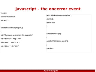 javascript – object constructor
<!DOCTYPE html>
<html>
<body>
<script>
function person(firstname,lastname,age,eyecolor)
{
this.firstname=firstname;
this.lastname=lastname;
this.age=age;
this.eyecolor=eyecolor;
}

myFather=new person("John","Doe",50,"blue");
document.write(myFather.firstname + " is " + myFather.age + " years old.");
</script>
</body>
</html>

77
Ravi Yelluripati

 
