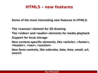 HTML5 - Canvas
The <canvas> element is used to draw
graphics, on the fly, on a web page. Its a
container for graphics. We should use a
scripting language to create objects

We can draw a red rectangle, a gradient
rectangle, a multicolor rectangle, and some
multicolor text onto the canvas, for example
8
Ravi Yelluripati

 
